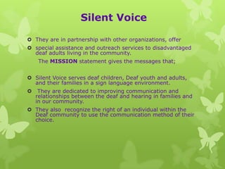 Silent Voice

 They are in partnership with other organizations, offer
 special assistance and outreach services to disadvantaged
  deaf adults living in the community.
     The MISSION statement gives the messages that;


 Silent Voice serves deaf children, Deaf youth and adults,
  and their families in a sign language environment.
    They are dedicated to improving communication and
    relationships between the deaf and hearing in families and
    in our community.
 They also recognize the right of an individual within the
  Deaf community to use the communication method of their
  choice.
 