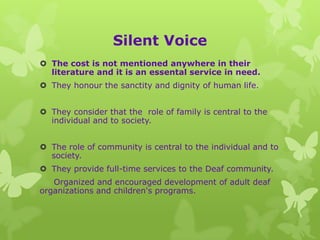 Silent Voice
 The cost is not mentioned anywhere in their
  literature and it is an essental service in need.
 They honour the sanctity and dignity of human life.


 They consider that the role of family is central to the
  individual and to society.


 The role of community is central to the individual and to
  society.
 They provide full-time services to the Deaf community.
   Organized and encouraged development of adult deaf
organizations and children's programs.
 