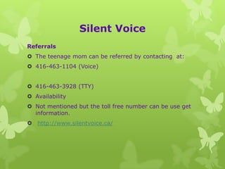 Silent Voice
Referrals
 The teenage mom can be referred by contacting at:
 416-463-1104 (Voice)


 416-463-3928 (TTY)
 Availability
 Not mentioned but the toll free number can be use get
  information.
 http://www.silentvoice.ca/
 
