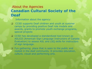 About the Agencies
Canadian Cultural Society of the
Deaf
   Information about the agency:
 CCSD supports Deaf children and youth at summer
  camps by providing positive Deaf role models and
  awards, grants to promote youth exchange programs,
  special projects
 CCSD has developed a standardized tool known as
  ASLICE (American Sign Language Instructors of Canada
  Evaluation) to assess ASL and LSQ skills for instructors
  of sign language.
 Fun gathering place that is open to the public and
  rooted in the deaf community. It provides education,
  culture, visual and performing arts.
 