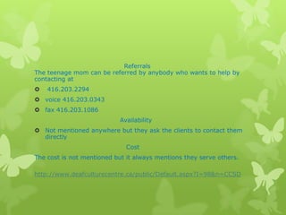 Referrals
The teenage mom can be referred by anybody who wants to help by
contacting at
   416.203.2294
 voice 416.203.0343
 fax 416.203.1086
                            Availability
 Not mentioned anywhere but they ask the clients to contact them
  directly
                              Cost
The cost is not mentioned but it always mentions they serve others.

http://www.deafculturecentre.ca/public/Default.aspx?I=98&n=CCSD
 