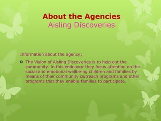 About the Agencies
           Aisling Discoveries


Information about the agency;
 The Vision of Aisling Discoveries is to help out the
  community. In this endeavor they focus attention on the
  social and emotional wellbeing children and families by
  means of their community outreach programs and other
  programs that they enable families to participate.
 
