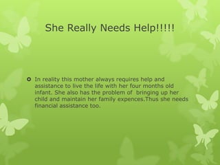She Really Needs Help!!!!!




 In reality this mother always requires help and
  assistance to live the life with her four months old
  infant. She also has the problem of bringing up her
  child and maintain her family expences.Thus she needs
  financial assistance too.
 