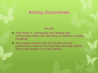 Aisling Discoveries


                         VALUES
 Their belief in partnership with families and
  communities where the well-being of children is mostly
  recognied.
 They always connect with the families and the
  community in order to find how they can help children.
  Their main concern is to help children.
 