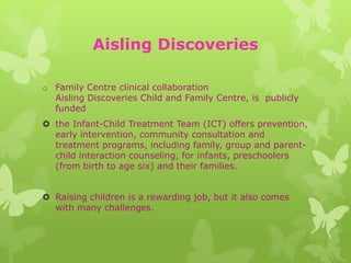 Aisling Discoveries

o Family Centre clinical collaboration
  Aisling Discoveries Child and Family Centre, is publicly
  funded
 the Infant-Child Treatment Team (ICT) offers prevention,
  early intervention, community consultation and
  treatment programs, including family, group and parent-
  child interaction counseling, for infants, preschoolers
  (from birth to age six) and their families.


 Raising children is a rewarding job, but it also comes
  with many challenges.
 