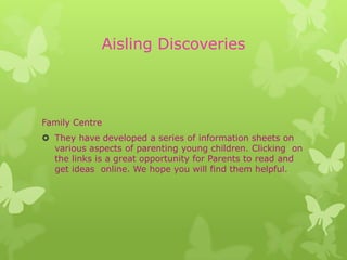 Aisling Discoveries



Family Centre
 They have developed a series of information sheets on
  various aspects of parenting young children. Clicking on
  the links is a great opportunity for Parents to read and
  get ideas online. We hope you will find them helpful.
 