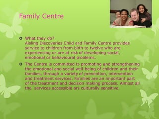 Family Centre


 What they do?
  Aisling Discoveries Child and Family Centre provides
  service to children from birth to twelve who are
  experiencing or are at risk of developing social,
  emotional or behavioural problems.
 The Centre is committed to promoting and strengthening
  the emotional and social well-being of children and their
  families, through a variety of prevention, intervention
  and treatment services. Families are an important part
  of the treatment and decision making process. Almost all
  the services accessible are culturally sensitive.
 