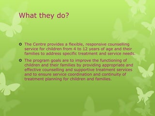What they do?



 The Centre provides a flexible, responsive counselling
  service for children from 4 to 12 years of age and their
  families to address specific treatment and service needs.
 The program goals are to improve the functioning of
  children and their families by providing appropriate and
  effective counselling and supportive treatment services
  and to ensure service coordination and continuity of
  treatment planning for children and families.
 