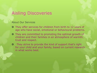 Aisling Discoveries
About Our Services
 They offer services for children from birth to 12 years of
  age who have social, emotional or behavioural problems.
 They are committed to promoting the optimal growth of
  children and their families in an atmosphere of warmth,
  trust and respect.
    They strive to provide the kind of support that’s right
    for your child and your family, based on current research
    in what works best.
 