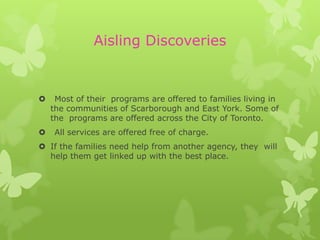 Aisling Discoveries


    Most of their programs are offered to families living in
    the communities of Scarborough and East York. Some of
    the programs are offered across the City of Toronto.
   All services are offered free of charge.
 If the families need help from another agency, they will
  help them get linked up with the best place.
 