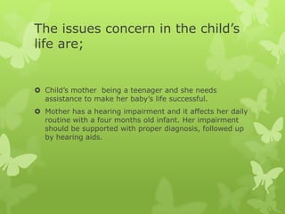 The issues concern in the child’s
life are;


 Child’s mother being a teenager and she needs
  assistance to make her baby’s life successful.
 Mother has a hearing impairment and it affects her daily
  routine with a four months old infant. Her impairment
  should be supported with proper diagnosis, followed up
  by hearing aids.
 