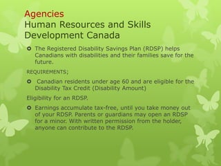 Agencies
Human Resources and Skills
Development Canada
 The Registered Disability Savings Plan (RDSP) helps
  Canadians with disabilities and their families save for the
  future.
REQUIREMENTS;
 Canadian residents under age 60 and are eligible for the
  Disability Tax Credit (Disability Amount)
Eligibility for an RDSP.
 Earnings accumulate tax-free, until you take money out
  of your RDSP. Parents or guardians may open an RDSP
  for a minor. With written permission from the holder,
  anyone can contribute to the RDSP.
 
