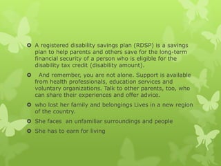  A registered disability savings plan (RDSP) is a savings
  plan to help parents and others save for the long-term
  financial security of a person who is eligible for the
  disability tax credit (disability amount).
     And remember, you are not alone. Support is available
    from health professionals, education services and
    voluntary organizations. Talk to other parents, too, who
    can share their experiences and offer advice.
 who lost her family and belongings Lives in a new region
  of the country.
 She faces an unfamiliar surroundings and people
 She has to earn for living
 