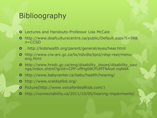 Biblioography

 Lectures and Handouts-Professor Lisa McCaie
 http://www.deafculturecentre.ca/public/Default.aspx?I=98&
  n=CCSD
 . http://kidshealth.org/parent/general/eyes/hear.html
 http://www.cra-arc.gc.ca/tx/ndvdls/tpcs/rdsp-reei/menu-
  eng.html
 http://www.hrsdc.gc.ca/eng/disability_issues/disability_savi
  ngs/index.shtml?gclid=CPP-vffHg68CFUMTNAod-nqN4A
 http://www.babycenter.ca/baby/health/hearing/
 http://www.oraldeafed.org/
 Picture(http://www.voicefordeafkids.com/)
 http://connectability.ca/2011/10/05/hearing-impairments/
 