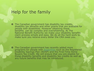 Help for the family

 The Canadian government has disability tax credits,
  disability tax benefits and other grants that are available for
  people with disabilities. However obtaining these
  benefits can be complex and overwhelming. At The
  National Benefit Authority we make your disability benefits
  claim process simple and easy. We do all the hard work to
  make sure you receive every dollar the CRA owes you.



 The Canadian government has recently added more
  programs for people with disabilities such as the Registered
  Disability Savings Plan (RDSP) and the First-Time Home
  Buyers Tax Credit. We will ensure that you are eligible for
  these disability benefits and disability tax credits as well as
  any future benefits that may be introduced.
 