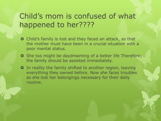 Child’s mom is confused of what
happened to her????
 Child’s family is lost and they faced an attack, so that
  the mother must have been in a crucial situation with a
  poor mental status.
 She too might be daydreaming of a better life Therefore;
  the family should be assisted immediately.
 In reality the family shifted to another region, leaving
  everything they owned before. Now she faces troubles
  as she lost her belongings necessary for their daily
  routine.
 
