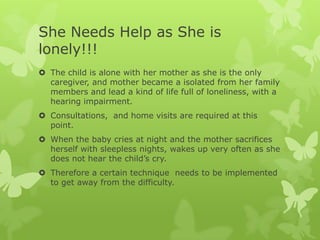 She Needs Help as She is
lonely!!!
 The child is alone with her mother as she is the only
  caregiver, and mother became a isolated from her family
  members and lead a kind of life full of loneliness, with a
  hearing impairment.
 Consultations, and home visits are required at this
  point.
 When the baby cries at night and the mother sacrifices
  herself with sleepless nights, wakes up very often as she
  does not hear the child’s cry.
 Therefore a certain technique needs to be implemented
  to get away from the difficulty.
 