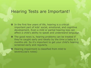 Hearing Tests are Important!


 In the first few years of life, hearing is a critical
  important part of kids' social, emotional, and cognitive
  development. Even a mild or partial hearing loss can
  affect a child's ability to speak and understand language.
 The good news is, hearing problems can be treated if
  they're caught early and ideally by the time a baby is 3
  months old. So it's important to get your child's hearing
  screened early and regularly.
 Hearing impairment is classified from mild to
  severe(Lisa’s notes)
 