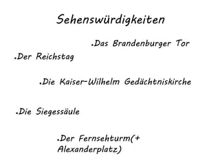 Sehenswürdigkeiten
●Der Reichstag
●Die Kaiser-Wilhelm Gedächtniskirche
●Das Brandenburger Tor
●Der Fernsehturm(+
Alexanderplatz)
●Die Siegessäule
 
