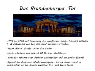 Das Brandenburger Tor
●1789 bis 1793 auf Anweisung des preußischen Königs Friedrich Wilhelm
II. & Entwürfen von Carl Gotthard Langhans errichtet
●Bezirk Mitte, Straße Unter den Linden
●einzig erhaltene von zuletzt 18 Berliner Stadttoren
●eines der bekanntesten Berliner Wahrzeichen und nationales Symbol
●Symbol der deutschen Wiedervereinigung - bis zu dieser stand es
unmittelbar an der Grenze zwischen Ost- und West-Berlin
 