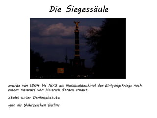 Die Siegessäule
●wurde von 1864 bis 1873 als Nationaldenkmal der Einigungskriege nach
einem Entwurf von Heinrich Strack erbaut
●steht unter Denkmalschutz
●gilt als Wahrzeichen Berlins
 
