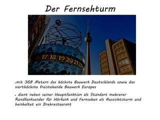 Der Fernsehturm
●mit 368 Metern das höchste Bauwerk Deutschlands sowie das
vierthöchste freistehende Bauwerk Europas
● dient neben seiner Hauptfunktion als Standort mehrerer
Rundfunksender für Hörfunk und Fernsehen als Aussichtsturm und
beinhaltet ein Drehrestaurant
 