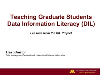 Lisa Johnston
Data Management/Cuation Lead, University of Minnesota Libraries
Teaching Graduate Students
Data Information Literacy (DIL)
Lessons from the DIL Project
 