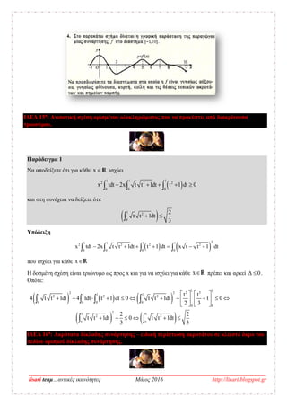 __________________________________________________________________________________
lisari teaμ…αντικές ικανότητες Μάιος 2016 http://lisari.blogspot.gr
ΙΔΕΑ 15η
: Ανισοτική σχέση ορισμένου ολοκληρώματος που να προκύπτει από διακρίνουσα
τριωνύμου.
Παράδειγμα 1
Να αποδείξετε ότι για κάθε x  R ισχύει
 
1 1 1
0
2 2
0
2
0
x dt ttdt dt2x t t 1 1 0     
και στη συνέχεια να δείξετε ότι:
 1
0
2
dt
2
t t 1
3
 
Υπόδειξη
   1 1 1 1
0
2
2 2 2
0
2
0 0
x dt t dttdt 2x x dt t 1 t1 t t 1        
που ισχύει για κάθε xR
Η δοσμένη σχέση είναι τριώνυμο ως προς x και για να ισχύει για κάθε xR πρέπει και αρκεί Δ 0 .
Οπότε:
     
   
1 1
1 1 1 1
0 0 0 0
0 0
1
2 32 2
2 2
1
0 0
2
2
2 2
t t 1 tdt 1 0 t t
t t
4 dt 4 t 1 0
2
dt dt t
2 3
2
dt dt t 1 t0 t t 1
33
   
        
 
   
   
   
   
 
ΙΔΕΑ 16η
: Ακρότατα δίκλαδης συνάρτησης – ειδική περίπτωση ακροτάτου σε κλειστό άκρο του
πεδίου ορισμού δίκλαδης συνάρτησης.
 