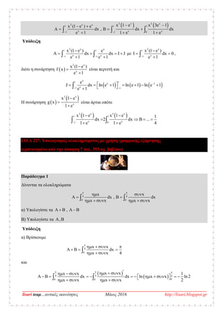 __________________________________________________________________________________
lisari teaμ…αντικές ικανότητες Μάιος 2016 http://lisari.blogspot.gr
   1 1 1
1 1 0
3 x 3 x2 x x
x x x
x 1 e x 3ex (1 e
dx , dx dx
e 1 e 1
1)
1 e
e
 

   
 




  
Υπόδειξη
2 x x
x x
1 1
1 1
x (1 e e
Α dx dx I J
e 1 1e
)
  

     με
2 x
x
1
1
x (1 e
Ι dx 0
e
)
1 

  ,
διότι η συνάρτηση  
2 x
x
x (1
1
e
f x
)
e


 είναι περιττή και
     
x
x 1
x
11
1 1
e
J dx ln e ln e 1 ln e1
1e
1
 
        

Η συνάρτηση  
 3 x
x
x 1 e
g x
1 e



είναι άρτια οπότε
   3 x 3 x
x x
1 1
1 0
x 1 e x 1 e 1
dx 2 dx B ...
1 e 1 e 4
 
   
  
ΙΔΕΑ 22η
: Υπολογισμός ολοκληρώματος με χρήση γραμμικής εξάρτησης
(εμπνευσμένο από την άσκηση 7 σελ. 353 σχ. βιβλίου)
Παράδειγμα 1
Δίνονται τα ολοκληρώματα
4 4
0 0
x x
dx , dx
x x x x
 
 
   
      
α) Υπολογίστε τα ,     
Β) Υπολογίστε τα ,B
Υπόδειξη
α) Βρίσκουμε
4
0
x x
dx
x x 4

   
    
  
και
 
 4 4 4
00 0
x xx x 1
dx dx ln x x ln 2
x x x x 2
     
                   
 
