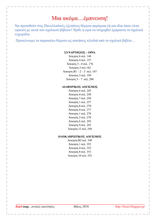 __________________________________________________________________________________
lisari teaμ…αντικές ικανότητες Μάιος 2016 http://lisari.blogspot.gr
Μια ακόμα…έμπνευση!
Να προταθούν στις Πανελλαδικές εξετάσεις θέματα παρόμοια (ή και ίδια όπου είναι
εφικτό) με αυτά του σχολικού βιβλίου! Ήρθε η ώρα να στηριχθεί έμπρακτα το σχολικό
εγχειρίδιο.
Προτείνουμε τα παρακάτω θέματα ως ασκήσεις κλειδιά από το σχολικό βιβλίο…
ΣΥΝΑΡΤΗΣΕΙΣ – ΟΡΙΑ
Άσκηση 6 σελ. 148
Άσκηση 4 σελ. 157
Άσκηση 3 - 4 σελ. 176
Άσκηση 3 σελ.182
Άσκηση B1 – 2 – 3 σελ. 187
Άσκηση 3 σελ. 199
Άσκηση 5 – 7 σελ. 200
ΔΙΑΦΟΡΙΚΟΣ ΛΟΓΙΣΜΟΣ
Άσκηση 6 σελ. 245
Άσκηση 4 σελ. 250
Άσκηση 7 σελ. 250
Άσκηση 1 σελ. 257
Άσκηση 8 σελ. 270
Άσκηση 4 σελ. 277
Άσκηση 1 σελ. 278
Άσκηση 2 σελ. 278
Άσκηση 6 σελ. 292
Άσκηση 9 σελ. 292
Άσκηση 12 σελ. 294
ΟΛΟΚΛΗΡΩΤΙΚΟΣ ΛΟΓΙΣΜΟΣ
Άσκηση Β2 σελ. 349
Άσκηση 1 σελ. 352
Άσκηση 4 σελ. 352
Άσκηση 8 σελ. 353
Άσκηση 10 σελ. 353
 