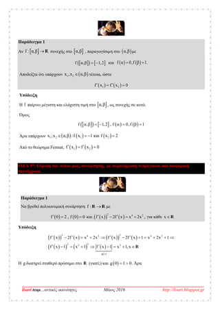 __________________________________________________________________________________
lisari teaμ…αντικές ικανότητες Μάιος 2016 http://lisari.blogspot.gr
Παράδειγμα 1
Αν  f : α,β  R συνεχής στο  α,β , παραγωγίσιμη στο  α,β με
    f α,β 1,2  και    f α 0,f β 1. 
Αποδείξτε ότι υπάρχουν  1 2x ,x α,β τέτοια, ώστε
   1 2f x f x 0  
Υπόδειξη
Η f παίρνει μέγιστη και ελάχιστη τιμή στο  α,β , ως συνεχής σε αυτό.
Όμως
        f , 1,2 , f 0,f 1       
Άρα υπάρχουν      1 2 1 2x ,x α,β :f x 1 και f x 2   
Από το θεώρημα Fermat,    1 2f x f x 0  
ΙΔΕΑ 9η
: Εύρεση του τύπου μιας συνάρτησης με συμπλήρωση τετράγωνου και διαφορική
ταυτόχρονα.
Παράδειγμα 1
Να βρεθεί πολυωνυμική συνάρτηση f : R R με
   f 0 2 , f 0 0   και     
2 4 2
f x 2f x x 2x ,    για κάθε x  R
Υπόδειξη
         
      
 
2 24 2 4 2
22 2 2
g x
f x 2f x x 2x f x 2f x 1 x 2x 1
f x 1 x 1 f x 1 x 1,x
            
         R
Η g διατηρεί σταθερό πρόσημο στο R (γιατί;) και  g 0 1 0  . Άρα
 