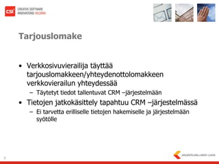 TarjouslomakeVerkkosivuvierailija täyttää tarjouslomakkeen/yhteydenottolomakkeen verkkovierailun yhteydessääTäytetyt tiedot tallentuvat CRM –järjestelmäänTietojen jatkokäsittely tapahtuu CRM –järjestelmässäEi tarvetta erilliselle tietojen hakemiselle ja järjestelmään syötölle 5