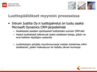 Luottopäätökset myynnin prosessissaIntrumJustitia Oy:n luottopalvelut on tuotu osaksi Microsoft Dynamics CRM-järjestelmääAsiakkaasta saadaan ajantasaiset luottotiedot suoraan CRM:äänHaetut luottotiedot tallentuvat osaksi asiakkaan tietoja, jolloin ne ovat kaikkien käyttäjien saatavillaLuottotietojen pohjalta myyntiresursseja voidaan kohdentaa niihin asiakkaisiin, joiden maksukyvyn on todettu olevan kunnossa7