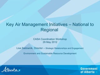 Key Air Management Initiatives – National to
               Regional
                    CASA Coordination Workshop
                          29 May 2012

     Lisa Sadownik, Director – Strategic Relationships and Engagement

           Environment and Sustainable Resource Development
 