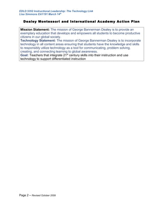 EDLD 5352 Instructional Leadership: The Technology Link
Lisa Simmons EA1191 March 14th

   Dealey Montessori and International Academy Action Plan

Mission Statement: The mission of George Bannerman Dealey is to provide an
exemplary education that develops and empowers all students to become productive
citizens in our global society.
Technology Statement: The mission of George Bannerman Dealey is to incorporate
technology in all content areas ensuring that students have the knowledge and skills
to responsibly utilize technology as a tool for communicating, problem solving,
creating, and connecting learning to global awareness.
Goal: Teachers that integrate 21st century skills into their instruction and use
technology to support differentiated instruction




Page 2 – Revised October 2009
 