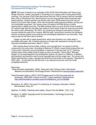 EDLD 5352 Instructional Leadership: The Technology Link
Lisa Simmons EA1191 March 14th

NOTE: This plan is based on my evaluation of the STaR chart information and Texas Long-
Range Plan form weeks 2 and week 3: According to our campus data I would select Online
Learning, TL6, because STaR Chart data shows that over 73% of campus staff are classified
Early Tech or Developing Tech. Most teachers are not using activities that incorporate web-
based activities. Campus teachers are familiar with online TEKS based resources and our
district’s Curriculum Plan Guides, CPG, that incorporate online learning activities; yet they are
not comfortable using them. Our campus does not support 24/7/365 access to online
opportunities or digital resources.”The Web certainly opens us up to all sorts of conversations
on a global scale. But this new Web also makes it much easier to tap into resources just down
the road as well” (Richardson, W. 2007). Our students are denied an abundance of expert
sources outside the walls of our campus. With the staff, I would like to examine the standards
and the curriculum guides to see what we can immediately implement in our instruction. Then
make a plan for the future with a timeline.
    I began my plan with a needs assessment, which was stressed in our video week 3,
roundtable discussion. Ms. Crawford advised us to begin with assessment during this video
interview (roundtable discussion, March 7, 2011).
   After reading about internet safety, bullying, and copyright laws I am going to add this
component to my action plan. According to Adelman H. (2004) a recent study showed that one
in five youths “received a sexual solicitation or approach in the past year” (p17). Teaching
children about online safety needs to begin as soon as possible. I teach about “Stranger
Danger’ to my prekindergarten and kindergarten classes; this seems no different. In addition,
administrators and teachers need to know copyright laws and fair usage rules. “For school and
district administrators, today, copyright should be front and center on the agenda.” (Davidson H.
2005, pS2). As educators we set the tone in our classrooms and we must role model
acceptable behaviors.

Resources:
Texas Education Association. (2006). Texas star chart: Campus chart. Instructional
   Materials and Educational Technology Division. Retrieved from www.tea.state.us/starchart

Texas Education Agency, (2010). 2010 Progress report on the long-range plan for
    technology, 2006-2020: A report to the 82nd Texas Legislature. Retrieved from
    http://www.tea.state.tx.us/index2.aspx?id=5082&menu_id=2147483665

Richardson, W. (2007). The seven C’s of learning: A c-change in education. District
   Administration, 43(3), 97.

Adelman, H. (2004). Teaching online safety. Voices From the Middle, 11(3), 17-22.

Davidson, H. (2005). Copyright primer for administrators. Technology & Learning,
   25(11), S2-S8.




Page 4 – Revised October 2009
 