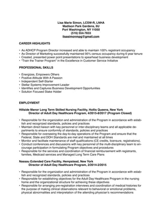 Lisa Marie Simon, LCSW-R, LNHA
Madison Park Gardens, 6U
Port Washington, NY 11050
(516) 554-7833
lisasimonmpg@gmail.com
CAREER HIGHLIGHTS
• As ADHCP Program Director increased and able to maintain 100% registrant occupancy
• As Director of Marketing successfully maintained 95% census occupancy during 6 year tenure
• Created, presented power point presentations to spearhead business development
• “Train the Trainer Program” in the Excellence in Customer Service Initiative
PROFESSIONAL SKILLS
• Energizes, Empowers Others
• Positive Attitude With A Passion
• Independent Self-Starter
• Stellar Systems Improvement Leader
• Identiﬁes and Captures Business Development Opportunities
• Solution Focused Stake Holder
EMPLOYMENT
Hillside Manor Long Term Skilled Nursing Facility, Hollis Queens, New York
Director of Adult Day Healthcare Program, 4/2015-8/2017 (Program Closed)
• Responsible for the organization and administration of the Program in accordance with estab-
lish and recognized standards, policies and practices
• Maintain direct liaison with key personnel or inter-disciplinary teams and all applicable de-
partments to ensure conformity of standards, policies and practices
• Responsible for overseeing the day-to-day operations of the Program and ensure that the
Federal, State and DOH Standards are met and maintained at all times
• Monitor and facilitate maintenance of staff qualiﬁcations (CE credits, licensure, registrations).
• Conduct conferences and discussions with key personnel of the multi-disciplinary team to en-
courage participation in formulating Program objectives and procedures
• Responsible for the services and coordination of ﬁnancial reimbursement with registrants,
families, Medicaid services and Managed Long Term Care Plans
Nassau Extended Care Facility, Hempstead, New York
Director of Adult Day Healthcare Program, 2/2014-2/2015
• Responsible for the organization and administration of the Program in accordance with estab-
lish and recognized standards, policies and practices
• Responsible for establishing objectives for the Adult Day Healthcare Program in the nursing
home and the organizational structure for achieving these objectives
• Responsible for arranging pre-registration interviews and coordination of medical histories for
the purpose of making clinical observations relevant to behavioral or emotional problems,
physical abnormalities and interpretation of the attending physician’s recommendations
 