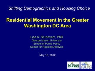 Shifting Demographics and Housing Choice

Residential Movement in the Greater
       Washington DC Area

          Lisa A. Sturtevant, PhD
           George Mason University
            School of Public Policy
          Center for Regional Analysis


                 May 18, 2012
 