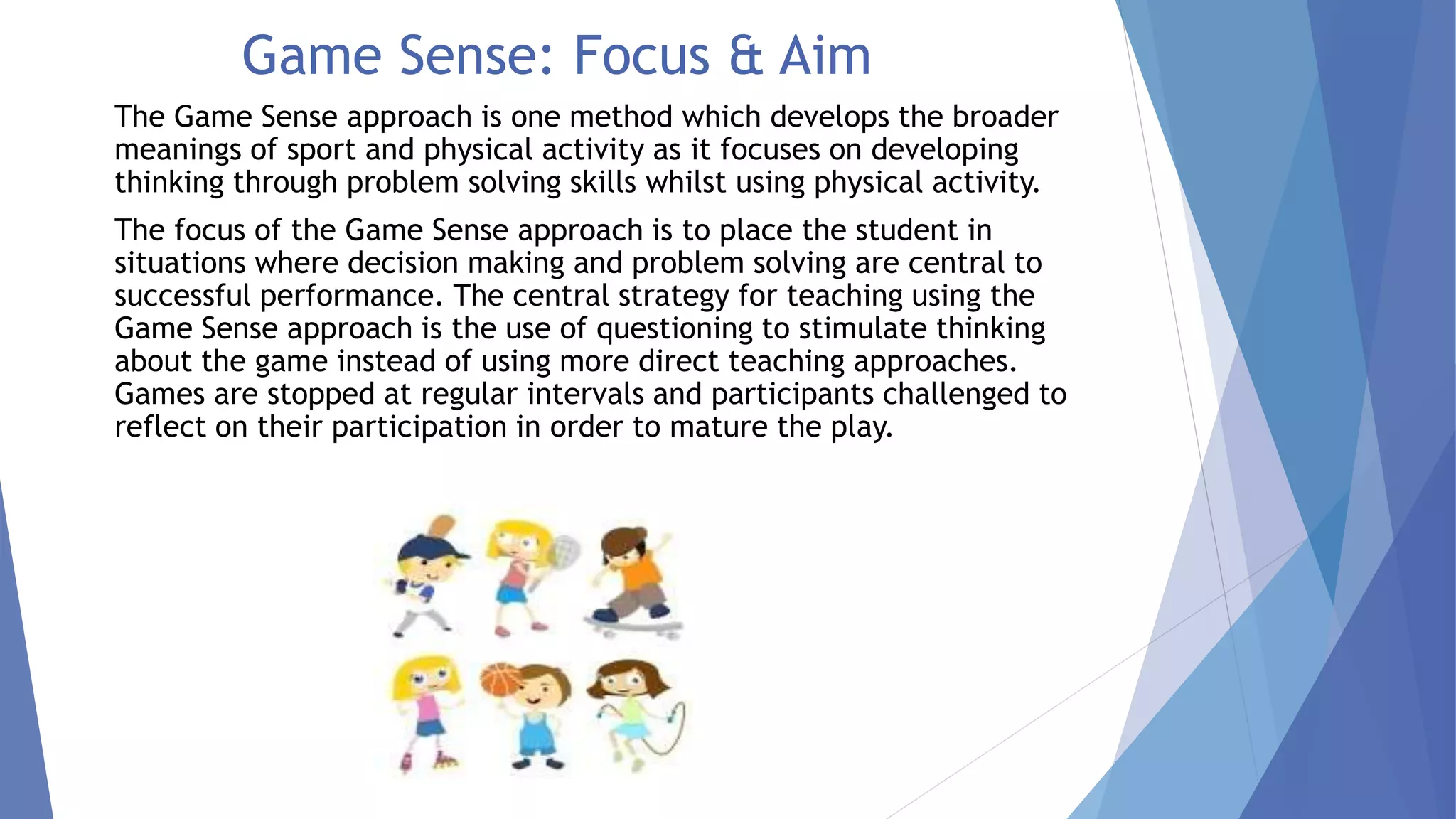 Game Sense: Focus & Aim 
The Game Sense approach is one method which develops the broader 
meanings of sport and physical activity as it focuses on developing 
thinking through problem solving skills whilst using physical activity. 
The focus of the Game Sense approach is to place the student in 
situations where decision making and problem solving are central to 
successful performance. The central strategy for teaching using the 
Game Sense approach is the use of questioning to stimulate thinking 
about the game instead of using more direct teaching approaches. 
Games are stopped at regular intervals and participants challenged to 
reflect on their participation in order to mature the play. 
 