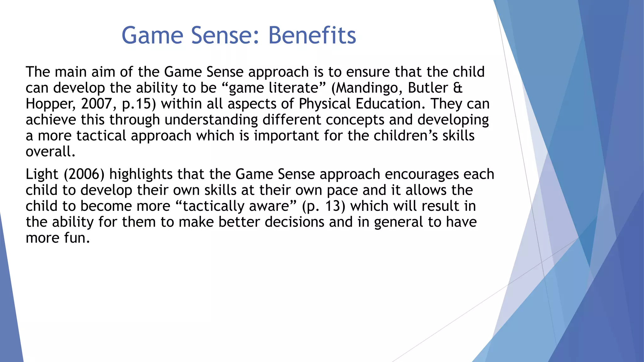 Game Sense: Benefits 
The main aim of the Game Sense approach is to ensure that the child 
can develop the ability to be “game literate” (Mandingo, Butler & 
Hopper, 2007, p.15) within all aspects of Physical Education. They can 
achieve this through understanding different concepts and developing 
a more tactical approach which is important for the children’s skills 
overall. 
Light (2006) highlights that the Game Sense approach encourages each 
child to develop their own skills at their own pace and it allows the 
child to become more “tactically aware” (p. 13) which will result in 
the ability for them to make better decisions and in general to have 
more fun. 
 