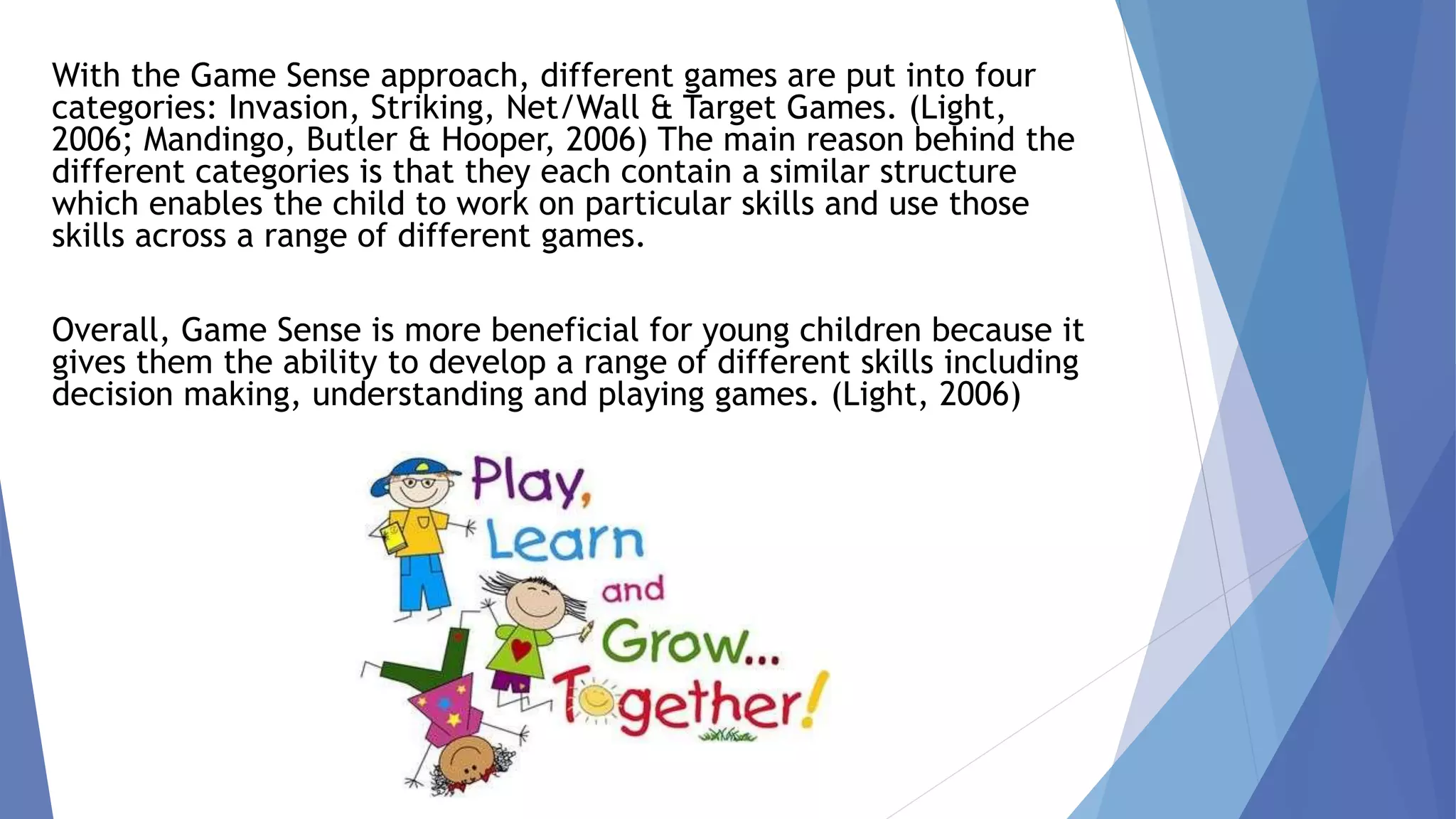 With the Game Sense approach, different games are put into four 
categories: Invasion, Striking, Net/Wall & Target Games. (Light, 
2006; Mandingo, Butler & Hooper, 2006) The main reason behind the 
different categories is that they each contain a similar structure 
which enables the child to work on particular skills and use those 
skills across a range of different games. 
Overall, Game Sense is more beneficial for young children because it 
gives them the ability to develop a range of different skills including 
decision making, understanding and playing games. (Light, 2006) 
 