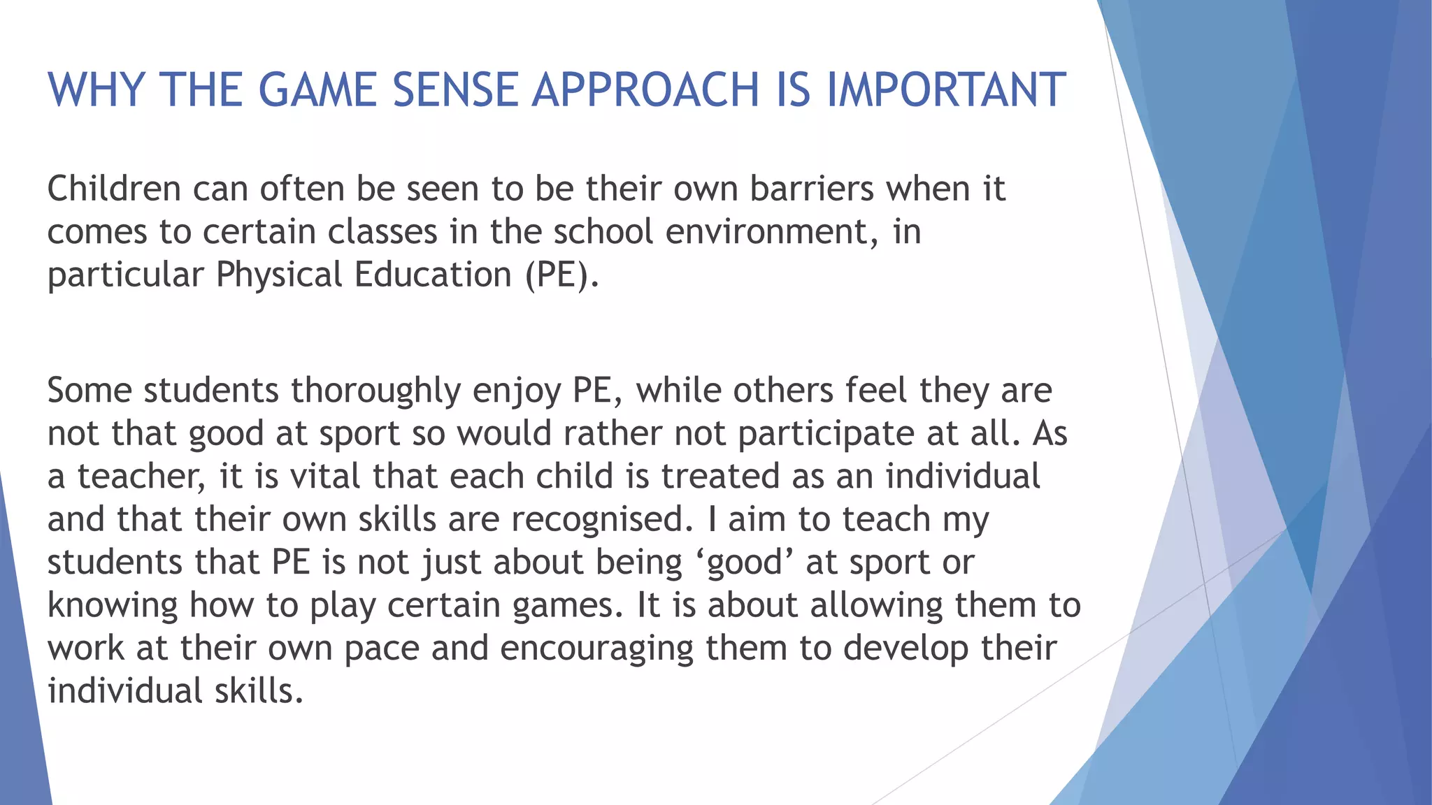 WHY THE GAME SENSE APPROACH IS IMPORTANT 
Children can often be seen to be their own barriers when it 
comes to certain classes in the school environment, in 
particular Physical Education (PE). 
Some students thoroughly enjoy PE, while others feel they are 
not that good at sport so would rather not participate at all. As 
a teacher, it is vital that each child is treated as an individual 
and that their own skills are recognised. I aim to teach my 
students that PE is not just about being ‘good’ at sport or 
knowing how to play certain games. It is about allowing them to 
work at their own pace and encouraging them to develop their 
individual skills. 
 