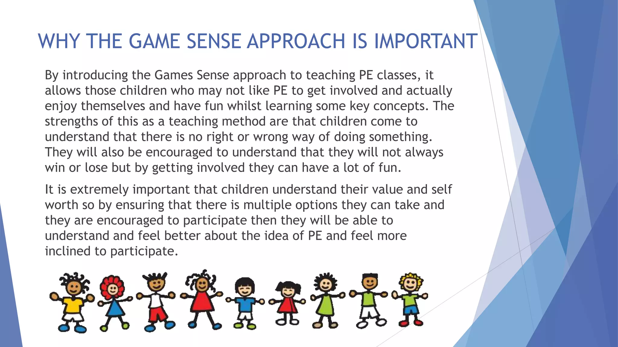 WHY THE GAME SENSE APPROACH IS IMPORTANT 
By introducing the Games Sense approach to teaching PE classes, it 
allows those children who may not like PE to get involved and actually 
enjoy themselves and have fun whilst learning some key concepts. The 
strengths of this as a teaching method are that children come to 
understand that there is no right or wrong way of doing something. 
They will also be encouraged to understand that they will not always 
win or lose but by getting involved they can have a lot of fun. 
It is extremely important that children understand their value and self 
worth so by ensuring that there is multiple options they can take and 
they are encouraged to participate then they will be able to 
understand and feel better about the idea of PE and feel more 
inclined to participate. 
 