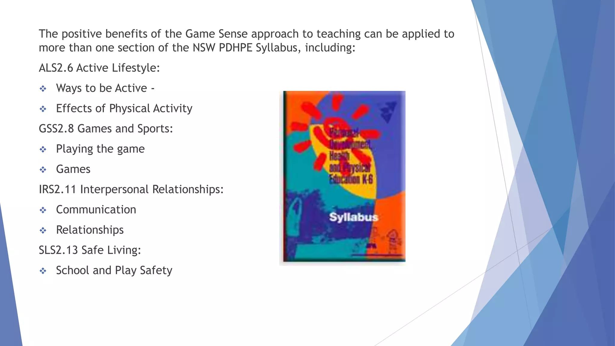 The positive benefits of the Game Sense approach to teaching can be applied to 
more than one section of the NSW PDHPE Syllabus, including: 
ALS2.6 Active Lifestyle: 
 Ways to be Active - 
 Effects of Physical Activity 
GSS2.8 Games and Sports: 
 Playing the game 
 Games 
IRS2.11 Interpersonal Relationships: 
 Communication 
 Relationships 
SLS2.13 Safe Living: 
 School and Play Safety 
 