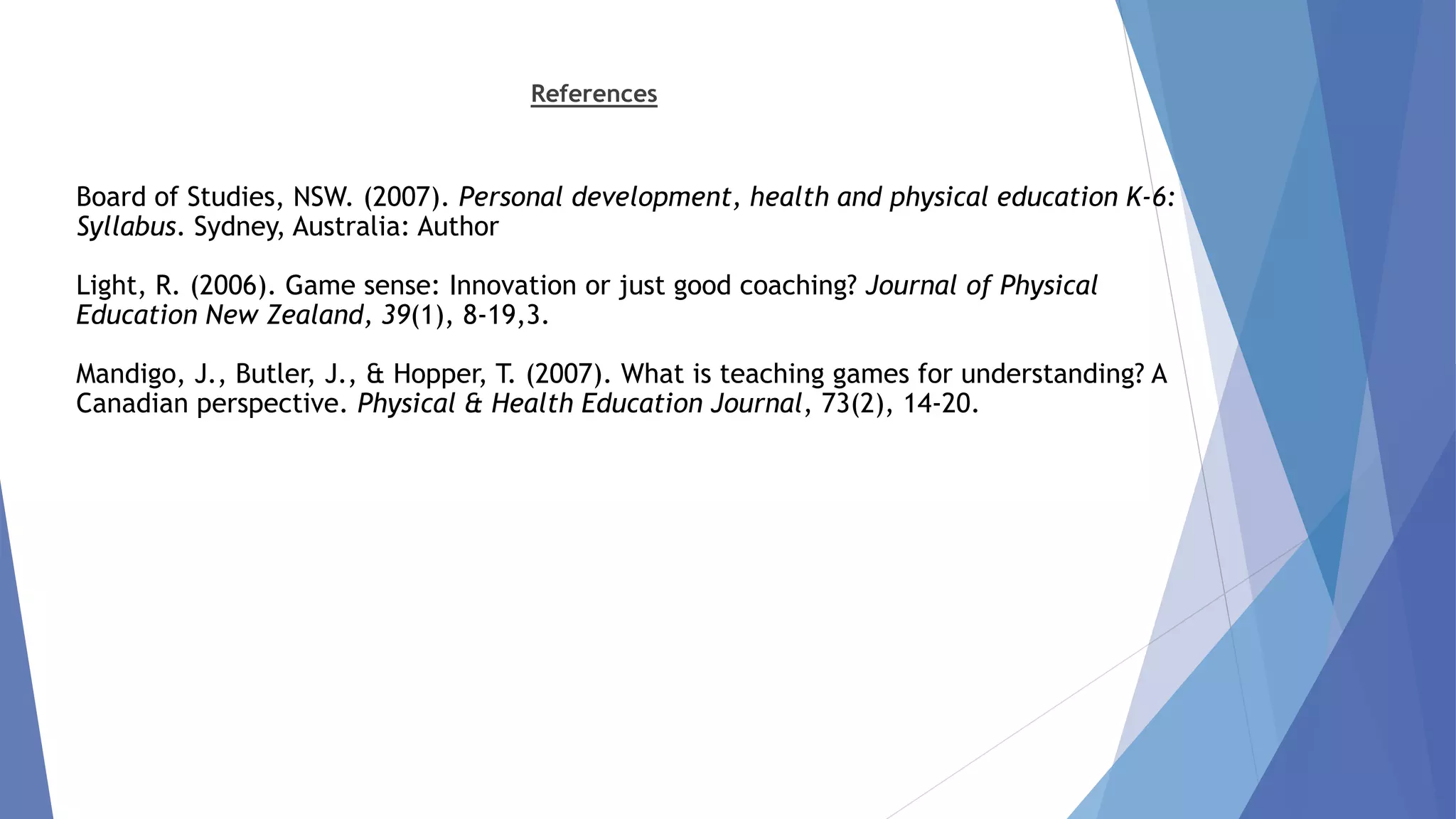 References 
Board of Studies, NSW. (2007). Personal development, health and physical education K-6: 
Syllabus. Sydney, Australia: Author 
Light, R. (2006). Game sense: Innovation or just good coaching? Journal of Physical 
Education New Zealand, 39(1), 8-19,3. 
Mandigo, J., Butler, J., & Hopper, T. (2007). What is teaching games for understanding? A 
Canadian perspective. Physical & Health Education Journal, 73(2), 14-20. 
