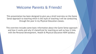 Welcome Parents & Friends! 
This presentation has been designed to give you a brief overview on the Game 
Sense Approach to teaching which is the style of teaching I will be conducting 
through the year in my Physical Education classes. 
This overview includes some basic information about the Game Sense approach 
and how it works and why it’s beneficial for teaching as well as how it links 
with the Personal Development, Health & Physical Education NSW Syllabus. 
 