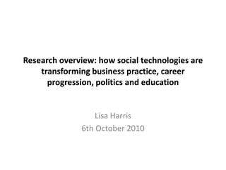 Research overview: how social technologies are transforming business practice, career progression, politics and education  Lisa Harris 6th October 2010 