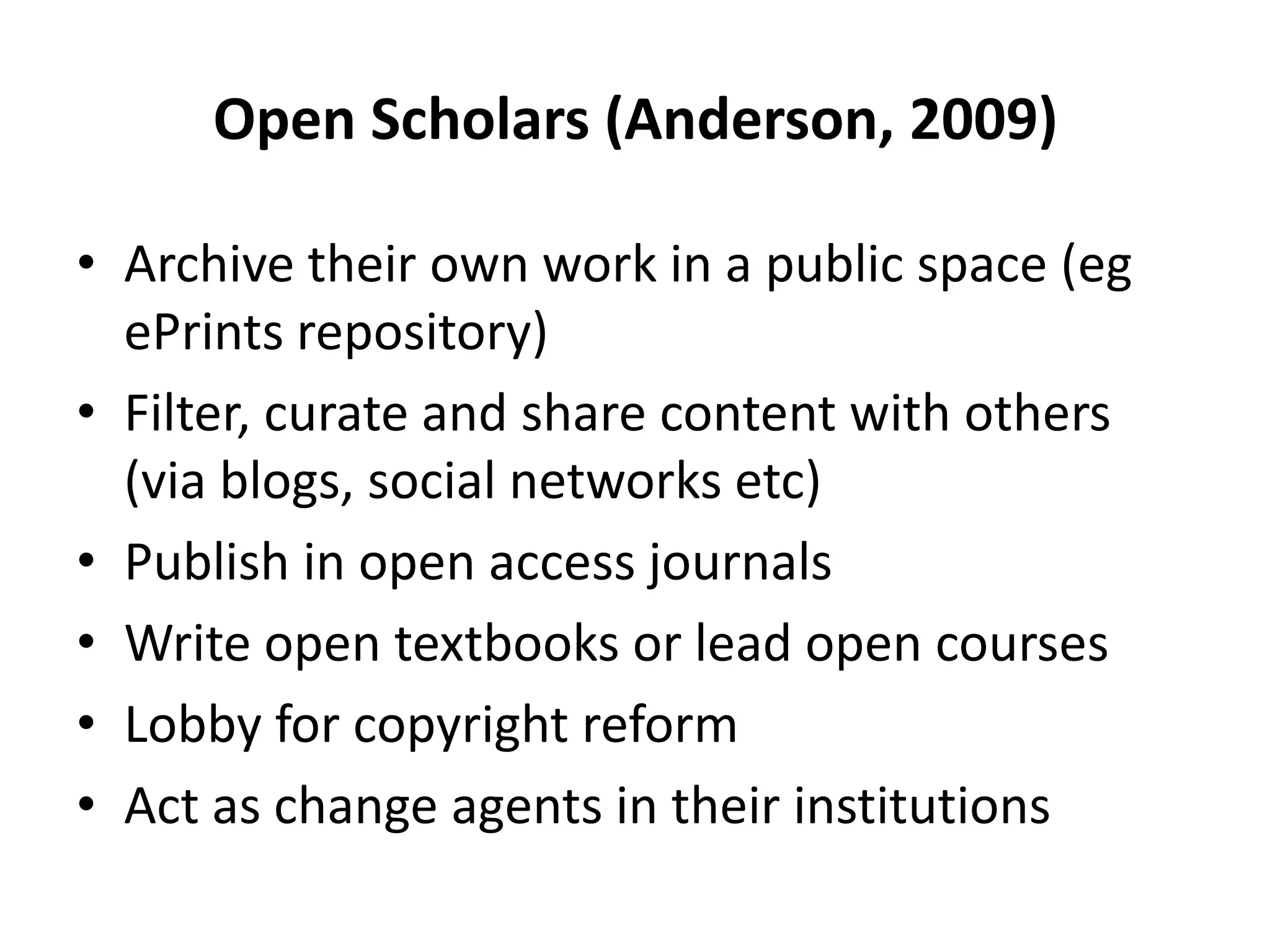 Open Scholars (Anderson, 2009)

• Archive their own work in a public space (eg
  ePrints repository)
• Filter, curate and share content with others
  (via blogs, social networks etc)
• Publish in open access journals
• Write open textbooks or lead open courses
• Lobby for copyright reform
• Act as change agents in their institutions
 