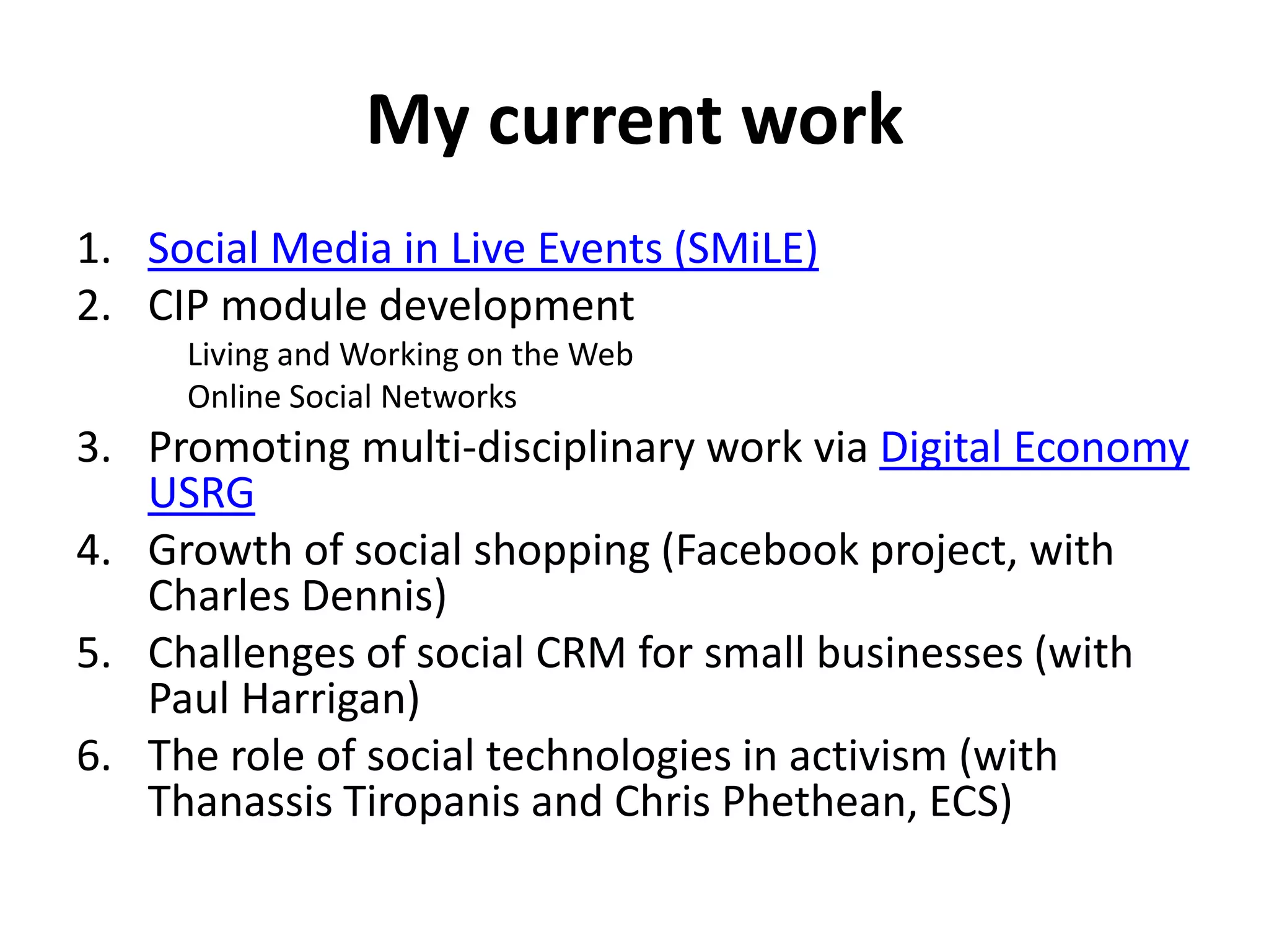 My current work
1. Social Media in Live Events (SMiLE)
2. CIP module development
     Living and Working on the Web
     Online Social Networks
3. Promoting multi-disciplinary work via Digital Economy
   USRG
4. Growth of social shopping (Facebook project, with
   Charles Dennis)
5. Challenges of social CRM for small businesses (with
   Paul Harrigan)
6. The role of social technologies in activism (with
   Thanassis Tiropanis and Chris Phethean, ECS)
 