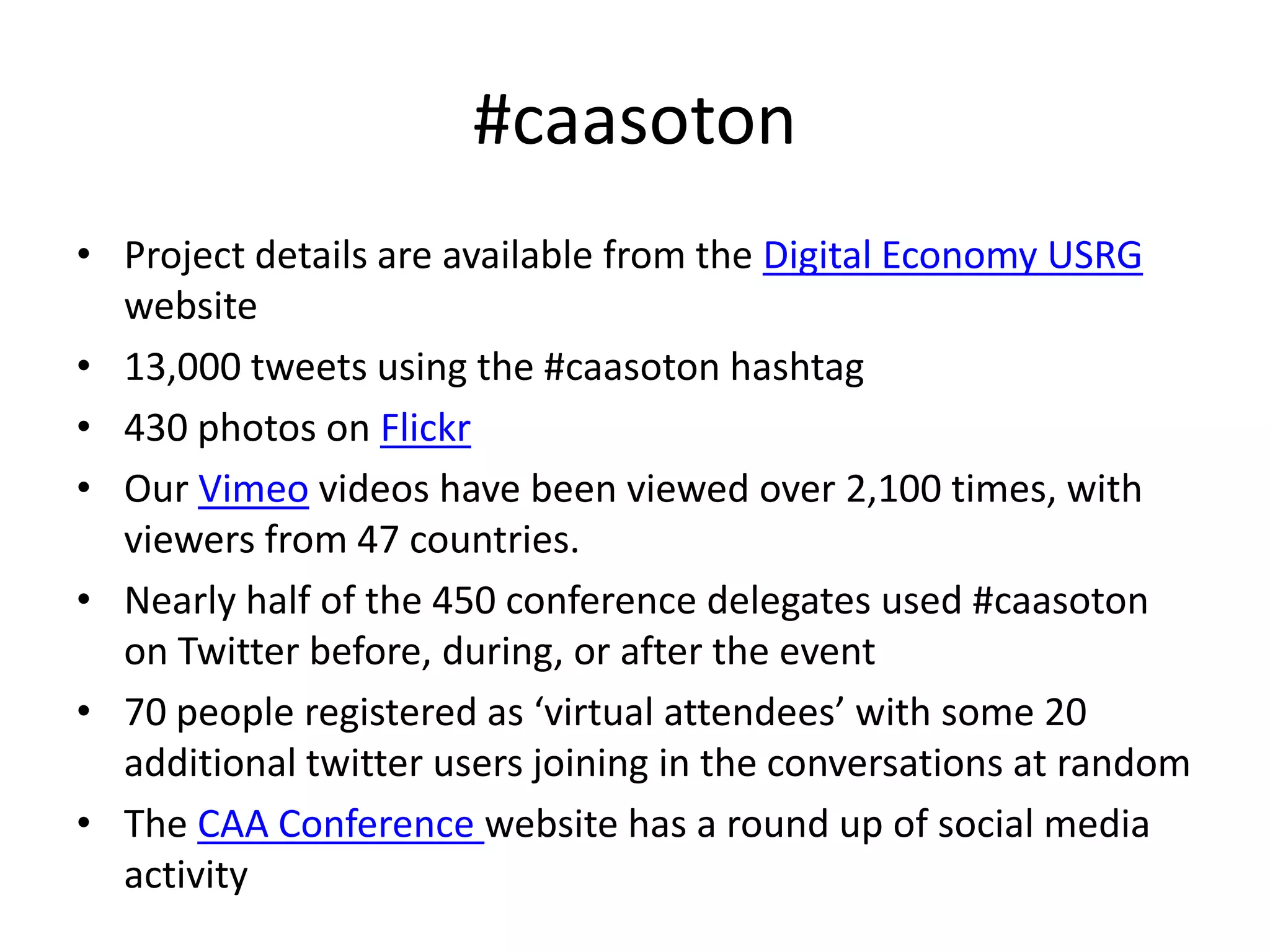 #caasoton
• Project details are available from the Digital Economy USRG
  website
• 13,000 tweets using the #caasoton hashtag
• 430 photos on Flickr
• Our Vimeo videos have been viewed over 2,100 times, with
  viewers from 47 countries.
• Nearly half of the 450 conference delegates used #caasoton
  on Twitter before, during, or after the event
• 70 people registered as ‘virtual attendees’ with some 20
  additional twitter users joining in the conversations at random
• The CAA Conference website has a round up of social media
  activity
 